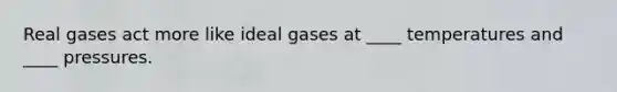 Real gases act more like ideal gases at ____ temperatures and ____ pressures.