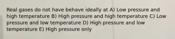 Real gases do not have behave ideally at A) Low pressure and high temperature B) High pressure and high temperature C) Low pressure and low temperature D) High pressure and low temperature E) High pressure only