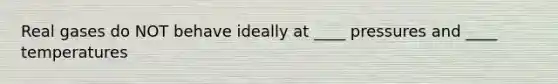 Real gases do NOT behave ideally at ____ pressures and ____ temperatures