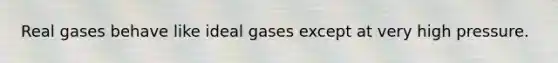 Real gases behave like ideal gases except at very high pressure.