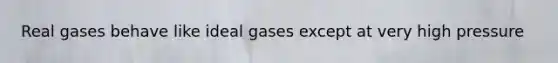 Real gases behave like ideal gases except at very high pressure