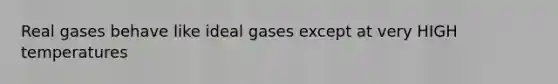 Real gases behave like ideal gases except at very HIGH temperatures