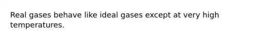 Real gases behave like ideal gases except at very high temperatures.