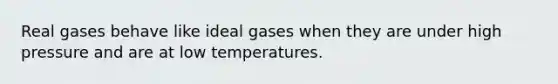 Real gases behave like ideal gases when they are under high pressure and are at low temperatures.