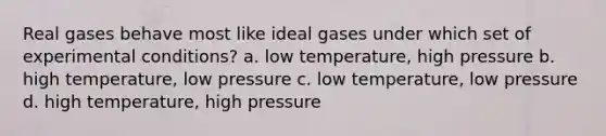 Real gases behave most like ideal gases under which set of experimental conditions? a. low temperature, high pressure b. high temperature, low pressure c. low temperature, low pressure d. high temperature, high pressure