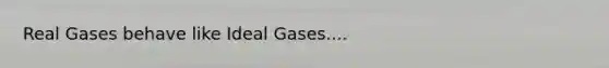 Real Gases behave like Ideal Gases....