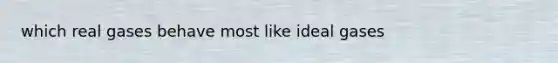 which real gases behave most like ideal gases