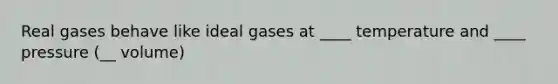 Real gases behave like ideal gases at ____ temperature and ____ pressure (__ volume)