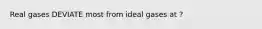 Real gases DEVIATE most from ideal gases at ?