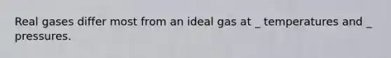 Real gases differ most from an ideal gas at _ temperatures and _ pressures.