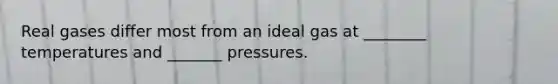 Real gases differ most from an ideal gas at ________ temperatures and _______ pressures.