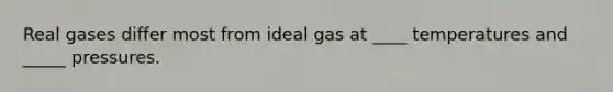 Real gases differ most from ideal gas at ____ temperatures and _____ pressures.