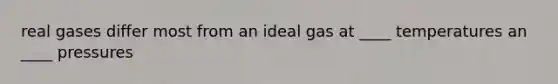 real gases differ most from an ideal gas at ____ temperatures an ____ pressures