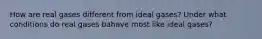 How are real gases different from ideal gases? Under what conditions do real gases bahave most like ideal gases?
