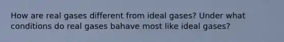 How are real gases different from ideal gases? Under what conditions do real gases bahave most like ideal gases?