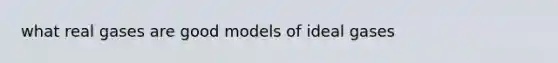 what real gases are good models of ideal gases