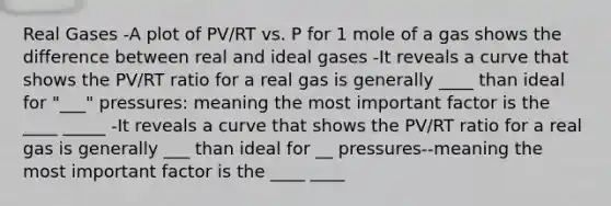 Real Gases -A plot of PV/RT vs. P for 1 mole of a gas shows the difference between real and ideal gases -It reveals a curve that shows the PV/RT ratio for a real gas is generally ____ than ideal for "___" pressures: meaning the most important factor is the ____ _____ -It reveals a curve that shows the PV/RT ratio for a real gas is generally ___ than ideal for __ pressures--meaning the most important factor is the ____ ____