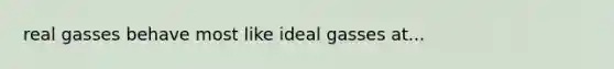 real gasses behave most like ideal gasses at...