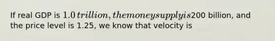 If real GDP is ​1.0 ​trillion, the money supply is ​200 ​billion, and the price level is 1.25​, we know that velocity is