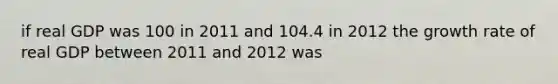 if real GDP was 100 in 2011 and 104.4 in 2012 the growth rate of real GDP between 2011 and 2012 was