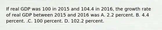 If real GDP was 100 in 2015 and 104.4 in​ 2016, the growth rate of real GDP between 2015 and 2016 was A. 2.2 percent. B. 4.4 percent. .C. 100 percent. D. 102.2 percent.