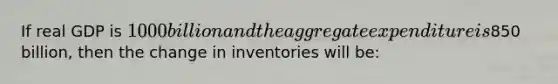 If real GDP is 1000 billion and the aggregate expenditure is850 billion, then the change in inventories will be: