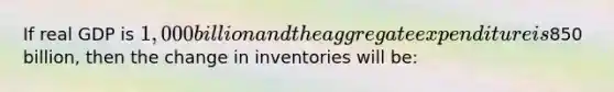 If real GDP is 1,000 billion and the aggregate expenditure is850 billion, then the change in inventories will be: