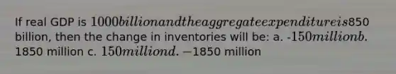 If real GDP is 1000 billion and the aggregate expenditure is850 billion, then the change in inventories will be: a. -150 million b. 1850 million c. 150 million d. -1850 million