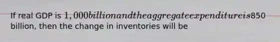 If real GDP is 1,000 billion and the aggregate expenditure is850 billion, then the change in inventories will be