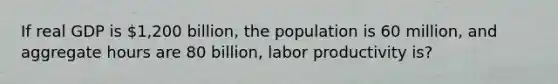 If real GDP is 1,200 billion, the population is 60 million, and aggregate hours are 80 billion, labor productivity is?