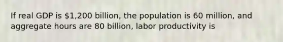 If real GDP is​ 1,200 billion, the population is 60​ million, and aggregate hours are 80​ billion, labor productivity is