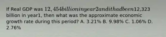 If Real GDP was 12,454 billion in year 2 and it had been12,323 billion in year1, then what was the approximate economic growth rate during this period? A. 3.21% B. 9.98% C. 1.06% D. 2.76%