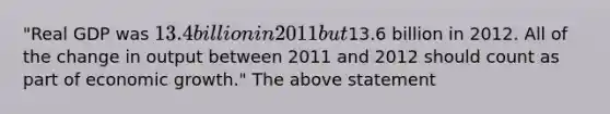 "Real GDP was 13.4 billion in 2011 but13.6 billion in 2012. All of the change in output between 2011 and 2012 should count as part of economic growth." The above statement