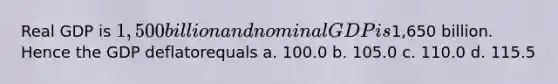 Real GDP is 1,500 billion and nominal GDP is1,650 billion. Hence the GDP deflatorequals a. 100.0 b. 105.0 c. 110.0 d. 115.5