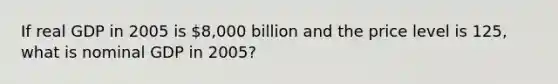 If real GDP in 2005 is 8,000 billion and the price level is 125, what is nominal GDP in 2005?