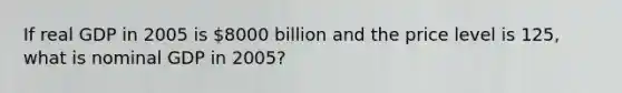 If real GDP in 2005 is 8000 billion and the price level is 125, what is nominal GDP in 2005?