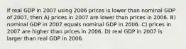 If real GDP in 2007 using 2006 prices is lower than nominal GDP of 2007, then A) prices in 2007 are lower than prices in 2006. B) nominal GDP in 2007 equals nominal GDP in 2006. C) prices in 2007 are higher than prices in 2006. D) real GDP in 2007 is larger than real GDP in 2006.