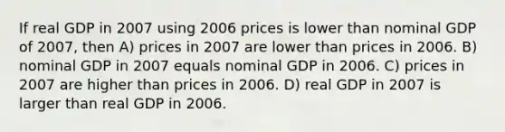 If real GDP in 2007 using 2006 prices is lower than nominal GDP of 2007, then A) prices in 2007 are lower than prices in 2006. B) nominal GDP in 2007 equals nominal GDP in 2006. C) prices in 2007 are higher than prices in 2006. D) real GDP in 2007 is larger than real GDP in 2006.