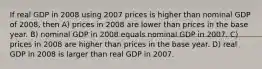 If real GDP in 2008 using 2007 prices is higher than nominal GDP of 2008, then A) prices in 2008 are lower than prices in the base year. B) nominal GDP in 2008 equals nominal GDP in 2007. C) prices in 2008 are higher than prices in the base year. D) real GDP in 2008 is larger than real GDP in 2007.