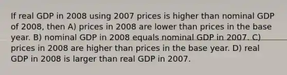 If real GDP in 2008 using 2007 prices is higher than nominal GDP of 2008, then A) prices in 2008 are lower than prices in the base year. B) nominal GDP in 2008 equals nominal GDP in 2007. C) prices in 2008 are higher than prices in the base year. D) real GDP in 2008 is larger than real GDP in 2007.