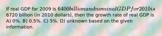 If real GDP for 2009 is 6400 billion and nominal GDP for 2010 is6720 billion (in 2010 dollars), then the growth rate of real GDP is A) 0%. B) 0.5%. C) 5%. D) unknown based on the given information.