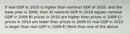 If real GDP in 2010 is higher than nominal GDP of 2010, and the base year is 2009, then A) nominal GDP in 2010 equals nominal GDP in 2009 B) prices in 2010 are higher than prices in 2009 C) prices in 2010 are lower than prices in 2009 D) real GDP in 2010 is larger than real GDP in 2009 E) More than one of the above