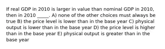 If real GDP in 2010 is larger in value than nominal GDP in 2010, then in 2010 _____. A) none of the other choices must always be true B) the price level is lower than in the base year C) physical output is lower than in the base year D) the price level is higher than in the base year E) physical output is greater than in the base year