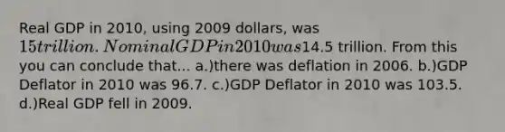 Real GDP in 2010, using 2009 dollars, was 15 trillion. Nominal GDP in 2010 was14.5 trillion. From this you can conclude that... a.)there was deflation in 2006. b.)GDP Deflator in 2010 was 96.7. c.)GDP Deflator in 2010 was 103.5. d.)Real GDP fell in 2009.