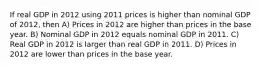 If real GDP in 2012 using 2011 prices is higher than nominal GDP of 2012, then A) Prices in 2012 are higher than prices in the base year. B) Nominal GDP in 2012 equals nominal GDP in 2011. C) Real GDP in 2012 is larger than real GDP in 2011. D) Prices in 2012 are lower than prices in the base year.