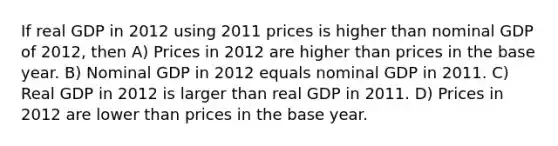 If real GDP in 2012 using 2011 prices is higher than nominal GDP of 2012, then A) Prices in 2012 are higher than prices in the base year. B) Nominal GDP in 2012 equals nominal GDP in 2011. C) Real GDP in 2012 is larger than real GDP in 2011. D) Prices in 2012 are lower than prices in the base year.