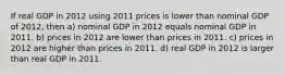 If real GDP in 2012 using 2011 prices is lower than nominal GDP of 2012, then a) nominal GDP in 2012 equals nominal GDP in 2011. b) prices in 2012 are lower than prices in 2011. c) prices in 2012 are higher than prices in 2011. d) real GDP in 2012 is larger than real GDP in 2011.