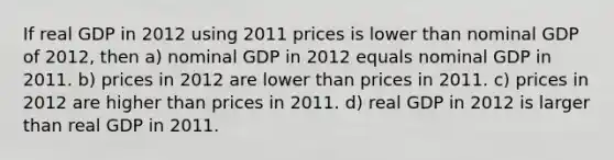 If real GDP in 2012 using 2011 prices is lower than nominal GDP of 2012, then a) nominal GDP in 2012 equals nominal GDP in 2011. b) prices in 2012 are lower than prices in 2011. c) prices in 2012 are higher than prices in 2011. d) real GDP in 2012 is larger than real GDP in 2011.