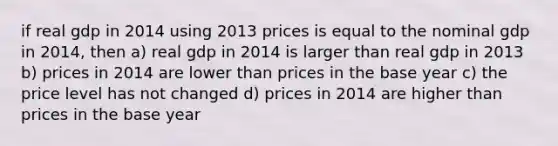 if real gdp in 2014 using 2013 prices is equal to the nominal gdp in 2014, then a) real gdp in 2014 is larger than real gdp in 2013 b) prices in 2014 are lower than prices in the base year c) the price level has not changed d) prices in 2014 are higher than prices in the base year