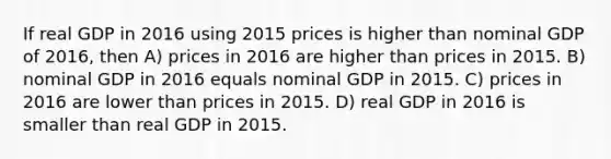 If real GDP in 2016 using 2015 prices is higher than nominal GDP of 2016, then A) prices in 2016 are higher than prices in 2015. B) nominal GDP in 2016 equals nominal GDP in 2015. C) prices in 2016 are lower than prices in 2015. D) real GDP in 2016 is smaller than real GDP in 2015.